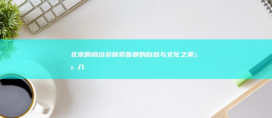 北京的周边游-探索首都的自然与文化之美-从八达岭长城到颐和园