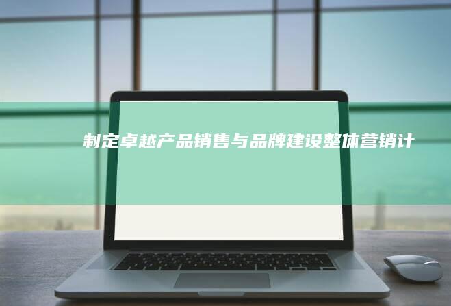 制定卓越产品销售与品牌建设整体营销计划